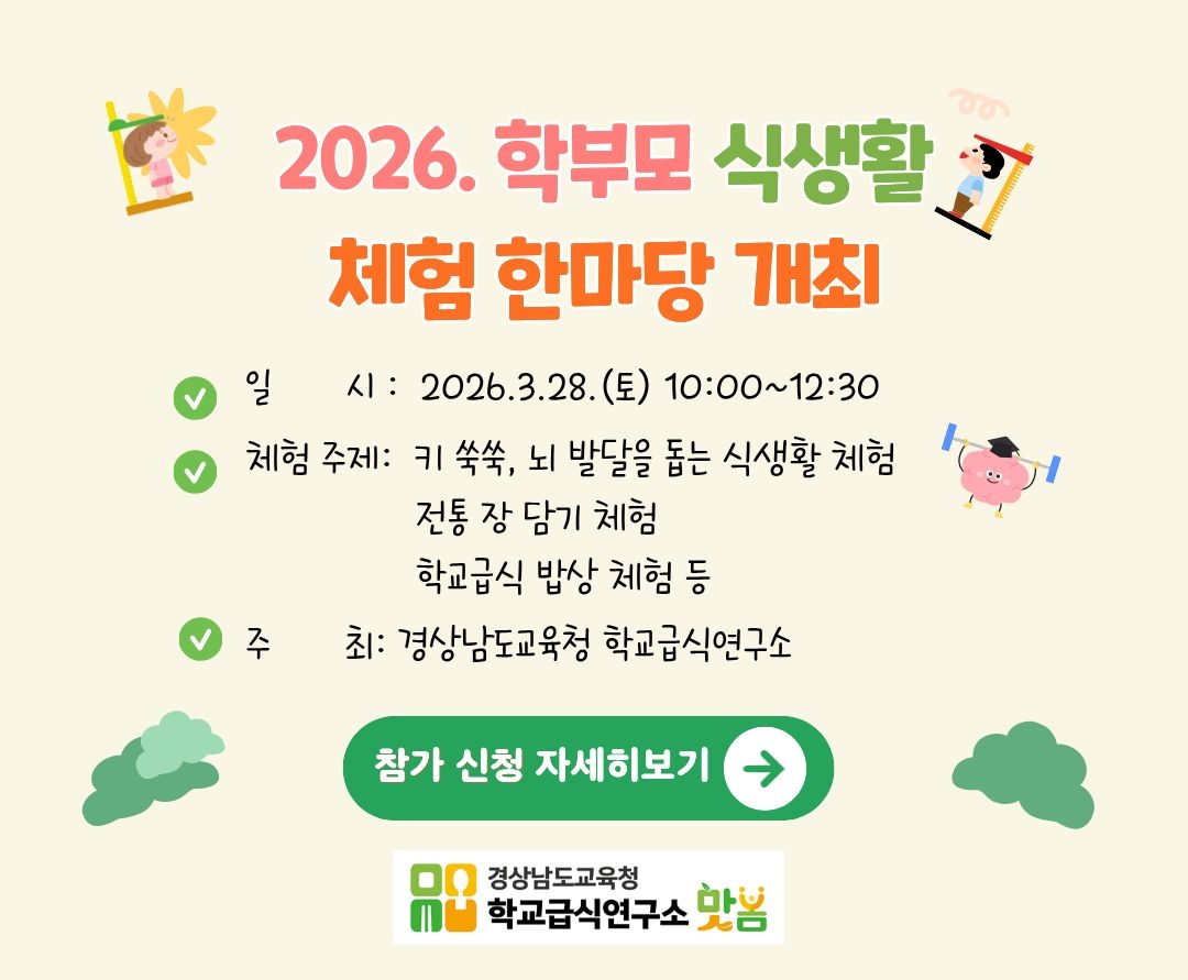2026. 학부모 식생활 체험 한마당 개최
- 일 시: 2026.3.28.(토) 10:00~12:30
- 체험 주제: 키 쑥쑥, 뇌 발달을 돕는 식생활 체험
  전통 장 담기 체험
  학교급식 밥상 체험 등
- 주 최: 경상남도교육청 학교급식연구소
참가 신청 자세히보기
경상남도교육청 학교급식연구소 봄봄